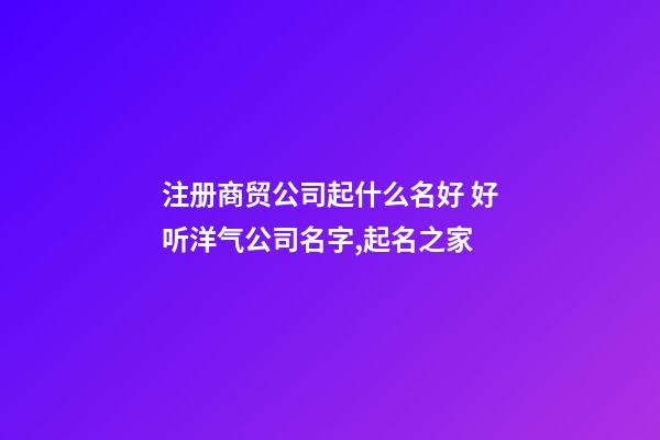 注册商贸公司起什么名好 好听洋气公司名字,起名之家-第1张-公司起名-玄机派